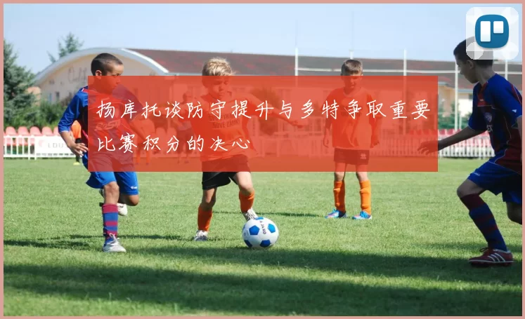 扬库托谈防守提升与多特争取重要比赛积分的决心