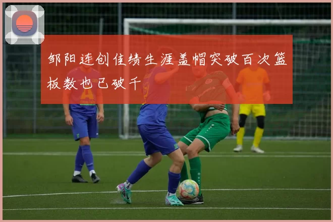 邹阳连创佳绩生涯盖帽突破百次篮板数也已破千