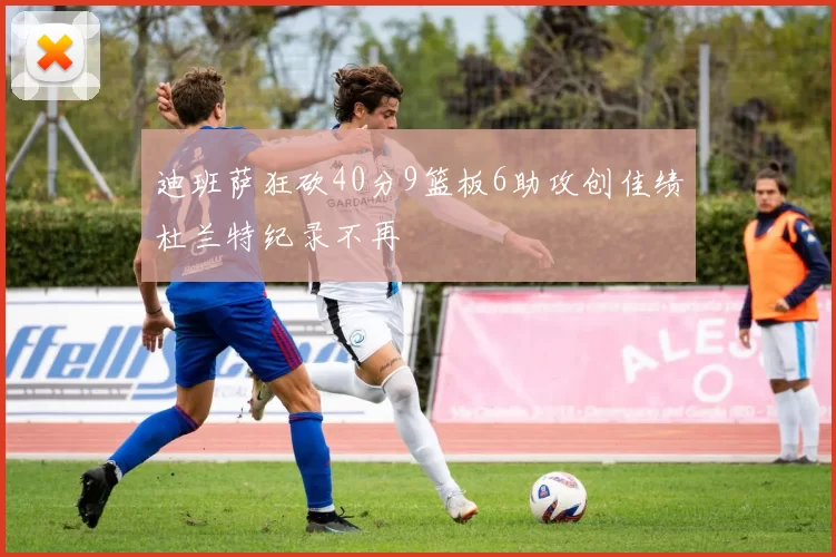 迪班萨狂砍40分9篮板6助攻创佳绩杜兰特纪录不再