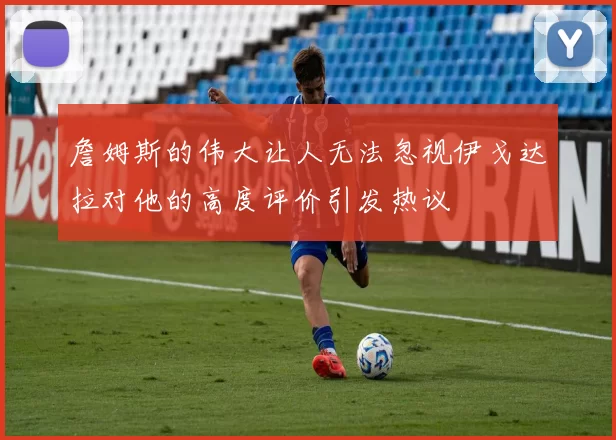 詹姆斯的伟大让人无法忽视伊戈达拉对他的高度评价引发热议