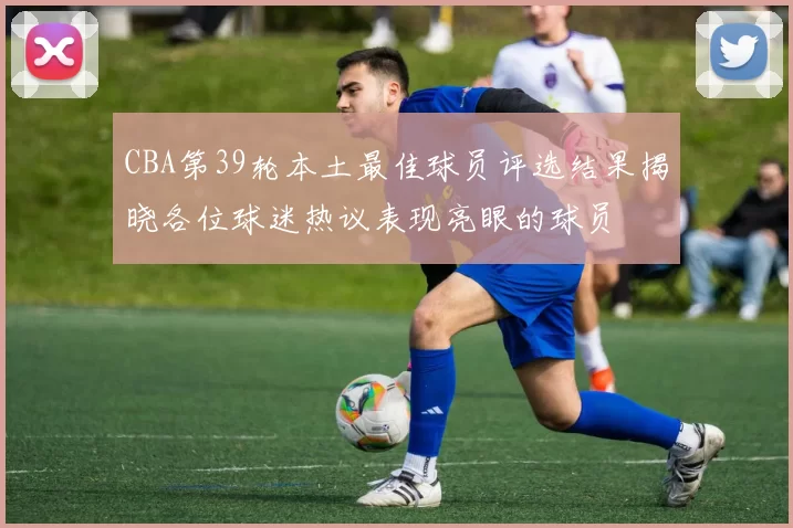 CBA第39轮本土最佳球员评选结果揭晓各位球迷热议表现亮眼的球员