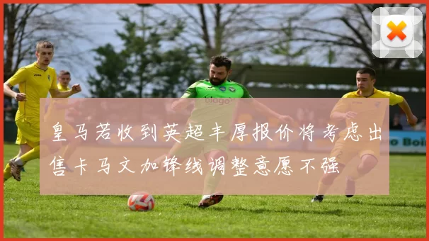 皇马若收到英超丰厚报价将考虑出售卡马文加锋线调整意愿不强