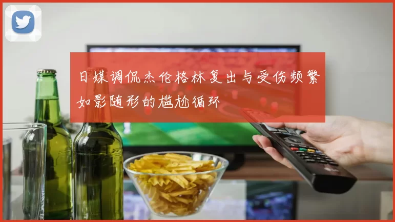 日媒调侃杰伦格林复出与受伤频繁如影随形的尴尬循环