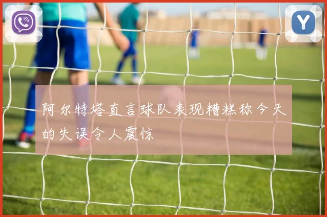 阿尔特塔直言球队表现糟糕称今天的失误令人震惊