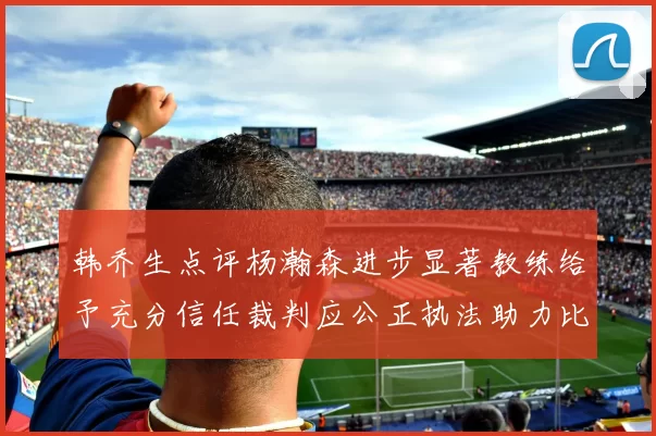 韩乔生点评杨瀚森进步显著教练给予充分信任裁判应公正执法助力比赛发展