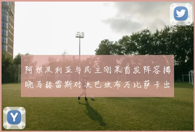 阿尔及利亚与民主刚果首发阵容揭晓马赫雷斯对决巴坎布万比萨卡出战