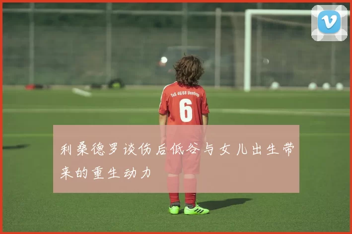 利桑德罗谈伤后低谷与女儿出生带来的重生动力