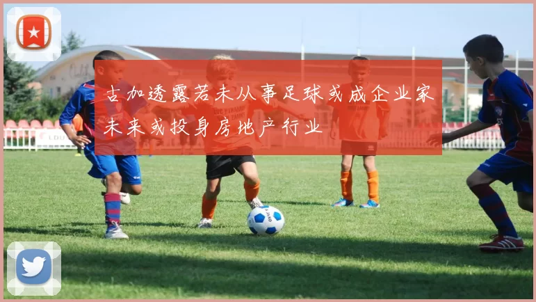 古加透露若未从事足球或成企业家未来或投身房地产行业