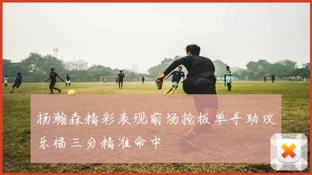 杨瀚森精彩表现前场抢板单手助攻乐福三分精准命中