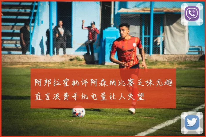 阿邦拉霍批评阿森纳比赛乏味无趣直言浪费手机电量让人失望