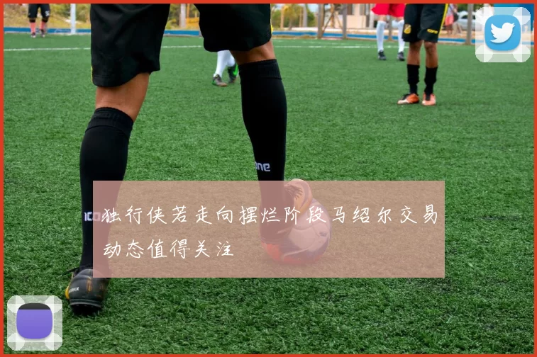 独行侠若走向摆烂阶段马绍尔交易动态值得关注